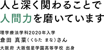 人と深く関わることで人間力を磨いています 理学療法学科2020年入学 倉田 真菜（くらた まな）さん 大阪府 大阪偕星学園高等学校 出身