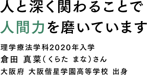 人と深く関わることで人間力を磨いています 理学療法学科2020年入学 倉田 真菜（くらた まな）さん 大阪府 大阪偕星学園高等学校 出身