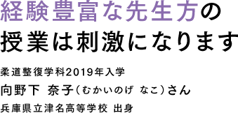 経験豊富な先生方の授業は刺激になります 柔道整復学科2019年入学 向野下 奈子（むかいのげ なこ）さん 兵庫県立津名高等学校 出身