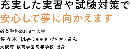 充実した実習や試験対策で安心して夢に向かえます 鍼灸学科2019年入学 佐々木 帆香（ささき ほのか）さん 大阪府 城南学園高等学校 出身