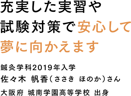 充実した実習や試験対策で安心して夢に向かえます 鍼灸学科2019年入学 佐々木 帆香（ささき ほのか）さん 大阪府 城南学園高等学校 出身