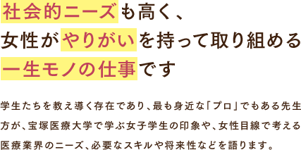 社会的ニーズも高く、女性がやりがいを持って取り組める一生モノの仕事です 学生たちを教え導く存在であり、最も身近な「プロ」でもある先生方が、宝塚医療大学で学ぶ女子学生の印象や、女性目線で考える医療業界のニーズ、必要なスキルや将来性などを語ります。