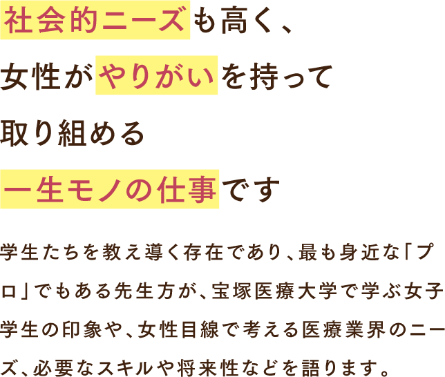 社会的ニーズも高く、女性がやりがいを持って取り組める一生モノの仕事です 学生たちを教え導く存在であり、最も身近な「プロ」でもある先生方が、宝塚医療大学で学ぶ女子学生の印象や、女性目線で考える医療業界のニーズ、必要なスキルや将来性などを語ります。