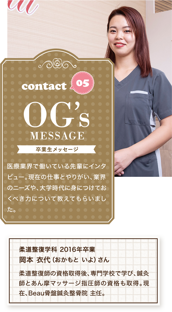 contact05 OG's MESSAGE 卒業生メッセージ 医療業界で働いている先輩にインタビュー。現在の仕事とやりがい、業界のニーズや、大学時代に身につけておくべき力について教えてもらいました。柔道整復学科 2016年卒業 岡本 衣代（おかもと いよ）さん 柔道整復師の資格取得後、専門学校で学び、鍼灸師とあん摩マッサージ指圧師の資格も取得。現在、Beau骨盤鍼灸整骨院 主任。