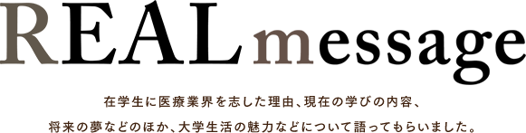 REAL message 在学生に医療業界を志した理由、現在の学びの内容、将来の夢などのほか、大学生活の魅力などについて語ってもらいました。