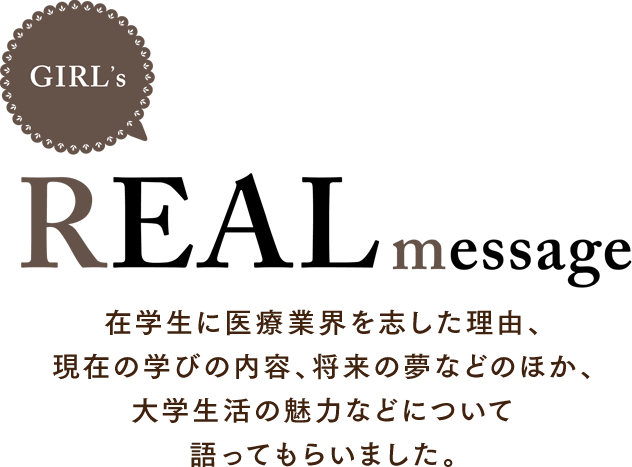 REAL message 在学生に医療業界を志した理由、現在の学びの内容、将来の夢などのほか、大学生活の魅力などについて語ってもらいました。